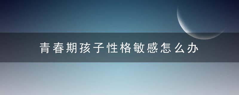 青春期孩子性格敏感怎么办 青春期孩子性格敏感如何是好